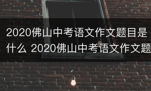 2020佛山中考语文作文题目是什么 2020佛山中考语文作文题目是什么呀