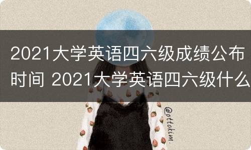 2021大学英语四六级成绩公布时间 2021大学英语四六级什么时候出成绩