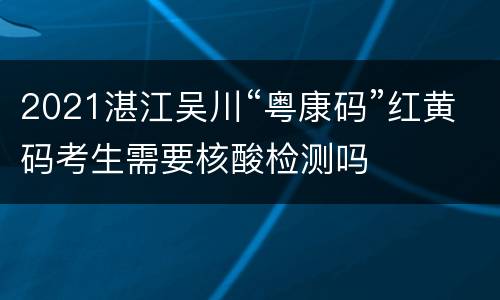 2021湛江吴川“粤康码”红黄码考生需要核酸检测吗