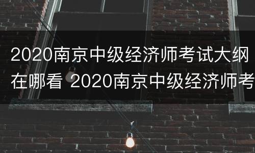 2020南京中级经济师考试大纲在哪看 2020南京中级经济师考试大纲在哪看啊