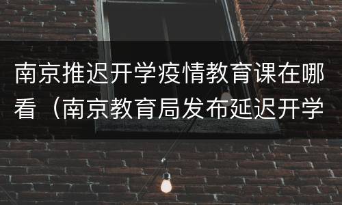 南京推迟开学疫情教育课在哪看（南京教育局发布延迟开学）