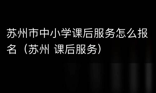 苏州市中小学课后服务怎么报名（苏州 课后服务）