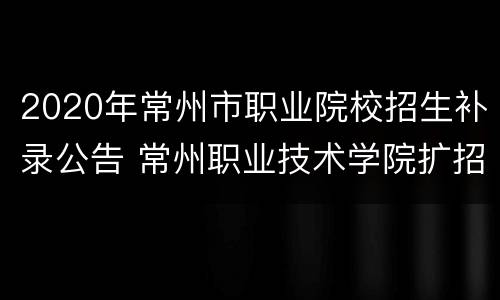 2020年常州市职业院校招生补录公告 常州职业技术学院扩招