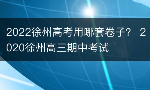 2022徐州高考用哪套卷子？ 2020徐州高三期中考试