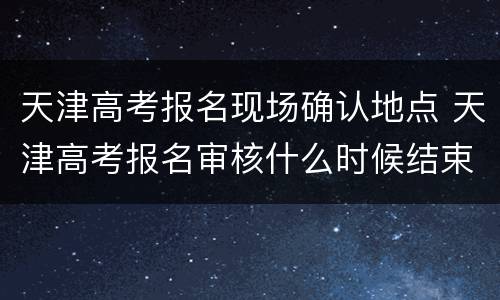 天津高考报名现场确认地点 天津高考报名审核什么时候结束