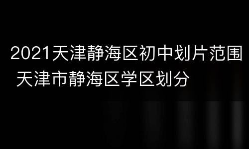 2021天津静海区初中划片范围 天津市静海区学区划分