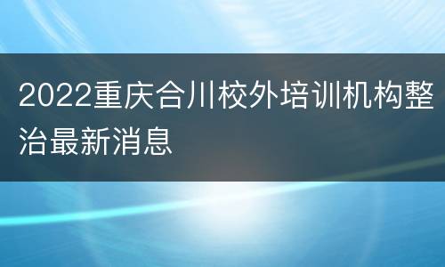2022重庆合川校外培训机构整治最新消息