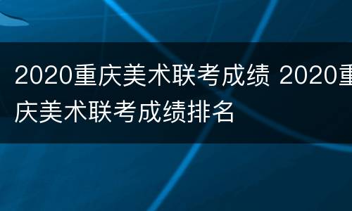 2020重庆美术联考成绩 2020重庆美术联考成绩排名