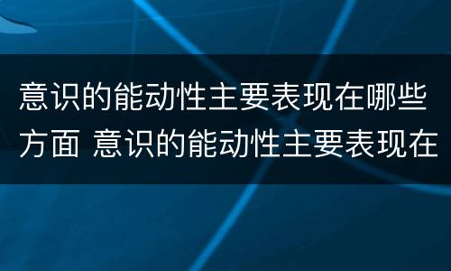 意识的能动性主要表现在哪些方面 意识的能动性主要表现在哪些方面政治