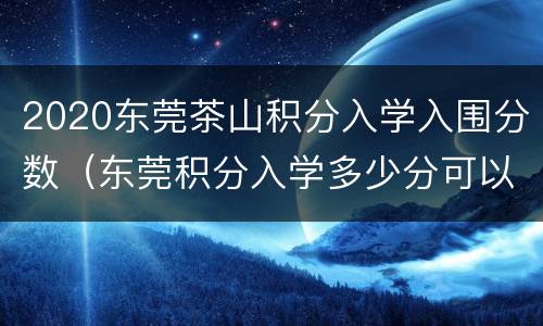 2020东莞茶山积分入学入围分数（东莞积分入学多少分可以入围）