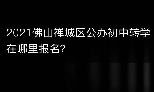 2021佛山禅城区公办初中转学在哪里报名？