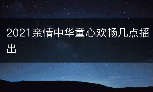 2021亲情中华童心欢畅几点播出
