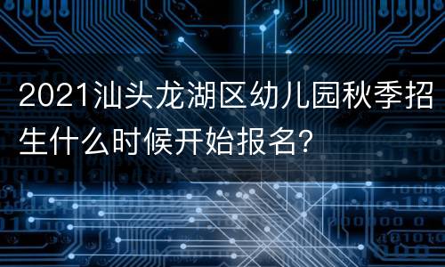 2021汕头龙湖区幼儿园秋季招生什么时候开始报名？