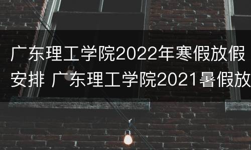 广东理工学院2022年寒假放假安排 广东理工学院2021暑假放假时间