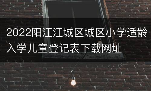 2022阳江江城区城区小学适龄入学儿童登记表下载网址