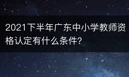 2021下半年广东中小学教师资格认定有什么条件？