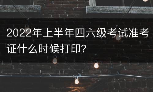 2022年上半年四六级考试准考证什么时候打印？