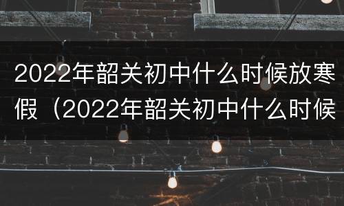 2022年韶关初中什么时候放寒假（2022年韶关初中什么时候放寒假呀）