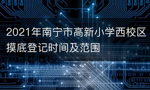 2021年南宁市高新小学西校区摸底登记时间及范围