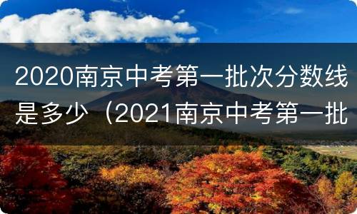 2020南京中考第一批次分数线是多少（2021南京中考第一批次录取）