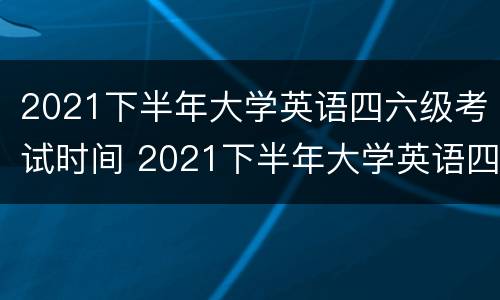 2021下半年大学英语四六级考试时间 2021下半年大学英语四六级考试时间是多少
