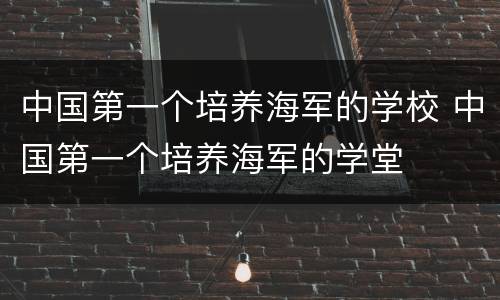 中国第一个培养海军的学校 中国第一个培养海军的学堂