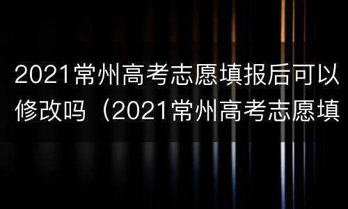 2021常州高考志愿填报后可以修改吗（2021常州高考志愿填报后可以修改吗）