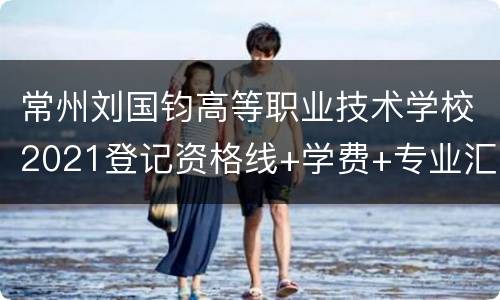 常州刘国钧高等职业技术学校2021登记资格线+学费+专业汇总