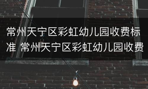 常州天宁区彩虹幼儿园收费标准 常州天宁区彩虹幼儿园收费标准表
