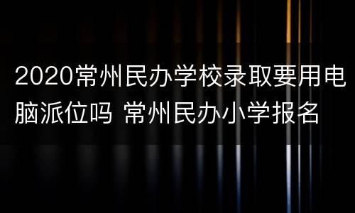 2020常州民办学校录取要用电脑派位吗 常州民办小学报名