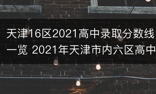 天津16区2021高中录取分数线一览 2021年天津市内六区高中录取分数线