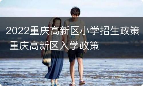2022重庆高新区小学招生政策 重庆高新区入学政策