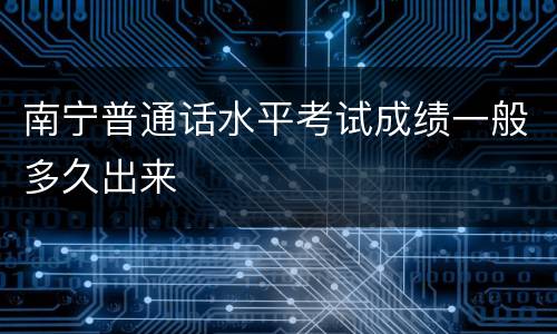 南宁普通话水平考试成绩一般多久出来