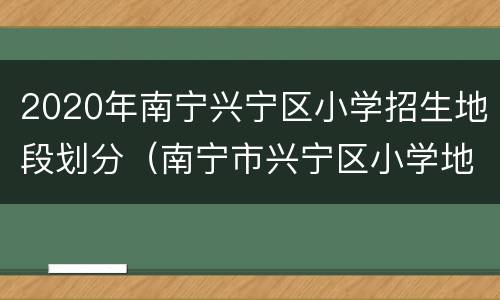 2020年南宁兴宁区小学招生地段划分（南宁市兴宁区小学地段划分2020）
