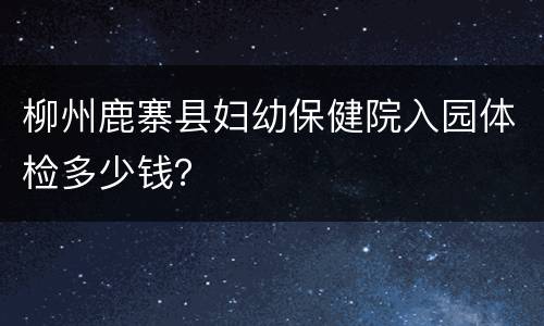 柳州鹿寨县妇幼保健院入园体检多少钱？