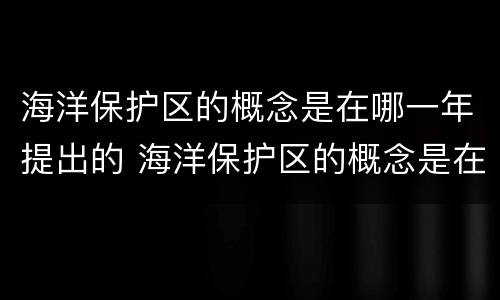 海洋保护区的概念是在哪一年提出的 海洋保护区的概念是在哪一年提出来的