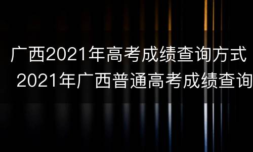 广西2021年高考成绩查询方式 2021年广西普通高考成绩查询