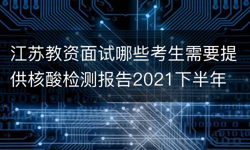 江苏教资面试哪些考生需要提供核酸检测报告2021下半年
