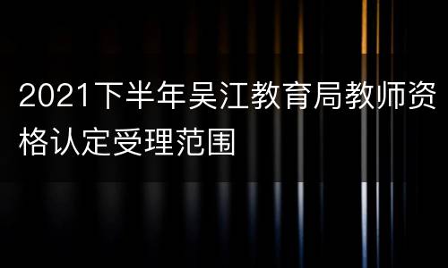 2021下半年吴江教育局教师资格认定受理范围