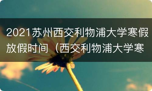 2021苏州西交利物浦大学寒假放假时间（西交利物浦大学寒暑假时间）