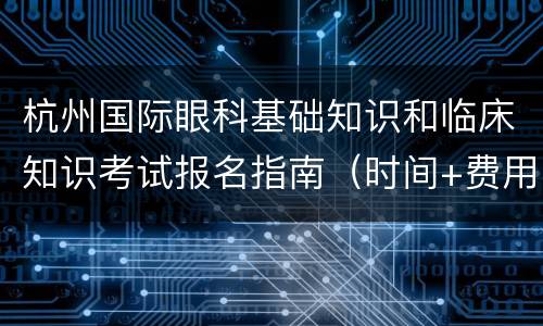 杭州国际眼科基础知识和临床知识考试报名指南（时间+费用+流程）