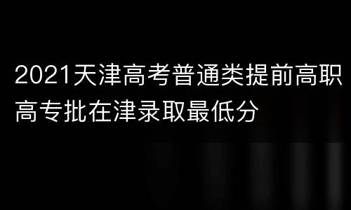2021天津高考普通类提前高职高专批在津录取最低分