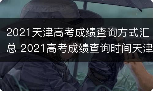 2021天津高考成绩查询方式汇总 2021高考成绩查询时间天津