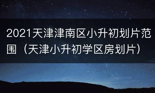 2021天津津南区小升初划片范围（天津小升初学区房划片）