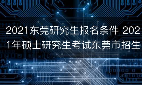 2021东莞研究生报名条件 2021年硕士研究生考试东莞市招生办公室报考点初试公告