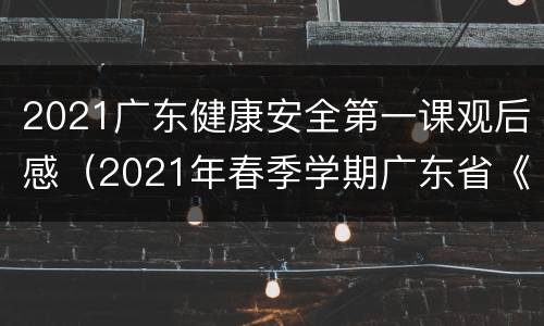 2021广东健康安全第一课观后感（2021年春季学期广东省《开学健康安全第一课》观后感）
