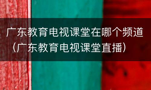广东教育电视课堂在哪个频道（广东教育电视课堂直播）