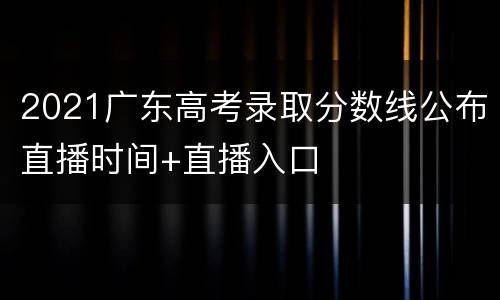2021广东高考录取分数线公布直播时间+直播入口