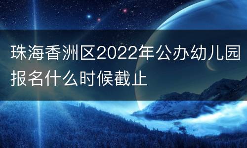 珠海香洲区2022年公办幼儿园报名什么时候截止