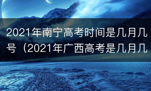 2021年南宁高考时间是几月几号（2021年广西高考是几月几号）